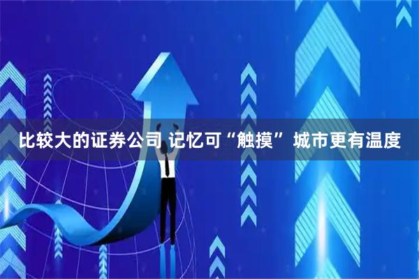 比较大的证券公司 记忆可“触摸” 城市更有温度