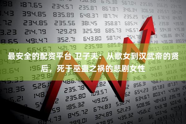 最安全的配资平台 卫子夫：从歌女到汉武帝的贤后，死于巫蛊之祸的悲剧女性