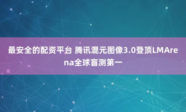 最安全的配资平台 腾讯混元图像3.0登顶LMArena全球盲测第一