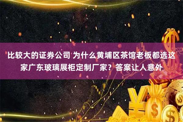 比较大的证券公司 为什么黄埔区茶馆老板都选这家广东玻璃展柜定制厂家？答案让人意外