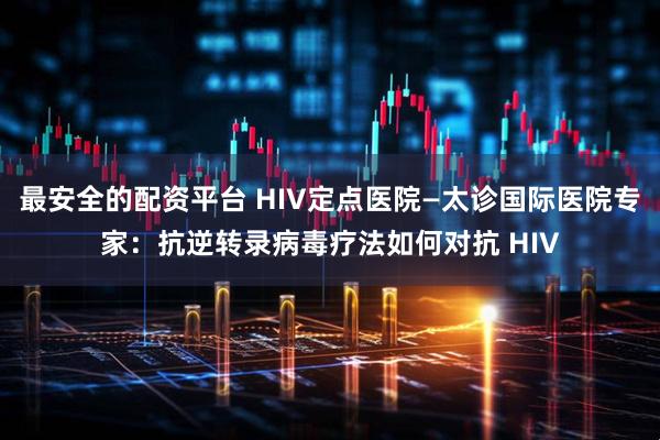 最安全的配资平台 HIV定点医院—太诊国际医院专家：抗逆转录病毒疗法如何对抗 HIV