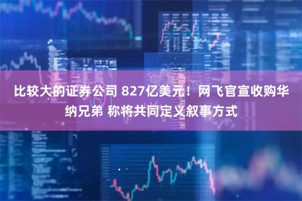 比较大的证券公司 827亿美元！网飞官宣收购华纳兄弟 称将共同定义叙事方式